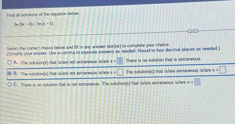 Find all solutions of the equation below.
In (9x-4)=ln (x-1)
1 
Select the correct choice below and fill in any answer box(es) to complete your choice.
(Simplify your answer. Use a comma to separate answers as needed. Round to four decimal places as needed.)
A. The solution(s) that is/are not extraneous is/are x=□. There is no solution that is extraneous.
B. The solution(s) that is/are not extraneous is/are x=□. The solution(s) that is/are extraneous is/are x=□.
C. There is no solution that is not extraneous. The solution(s) that is/are extraneous is/are x=□.