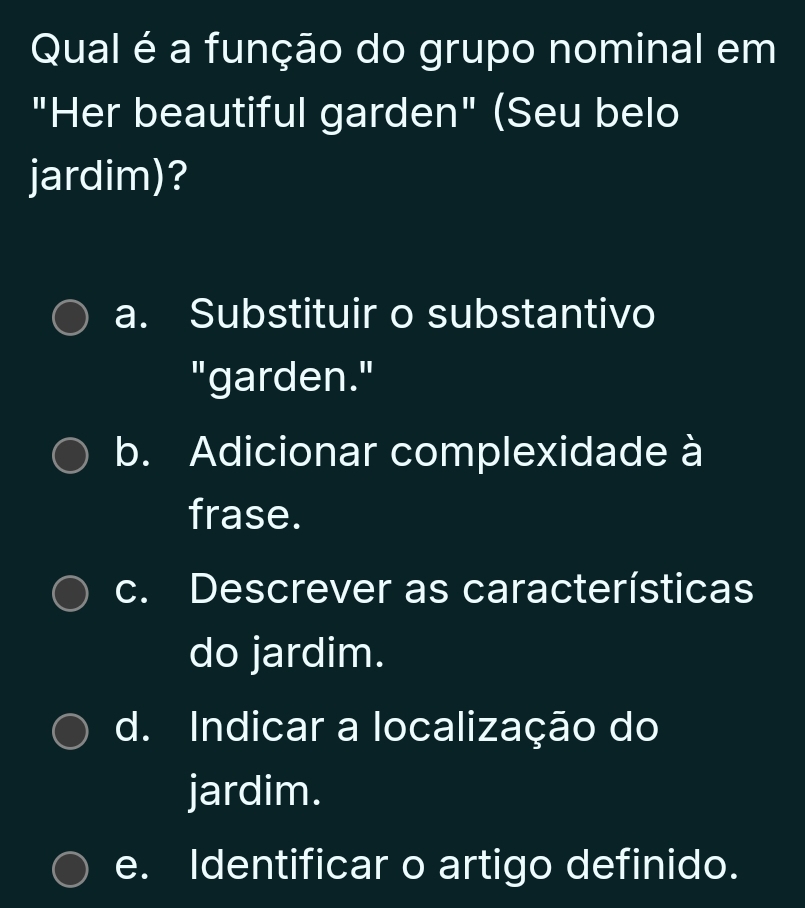 Qual é a função do grupo nominal em
"Her beautiful garden" (Seu belo
jardim)?
a. Substituir o substantivo
"garden."
b. Adicionar complexidade à
frase.
c. Descrever as características
do jardim.
d. Indicar a localização do
jardim.
e. Identificar o artigo definido.