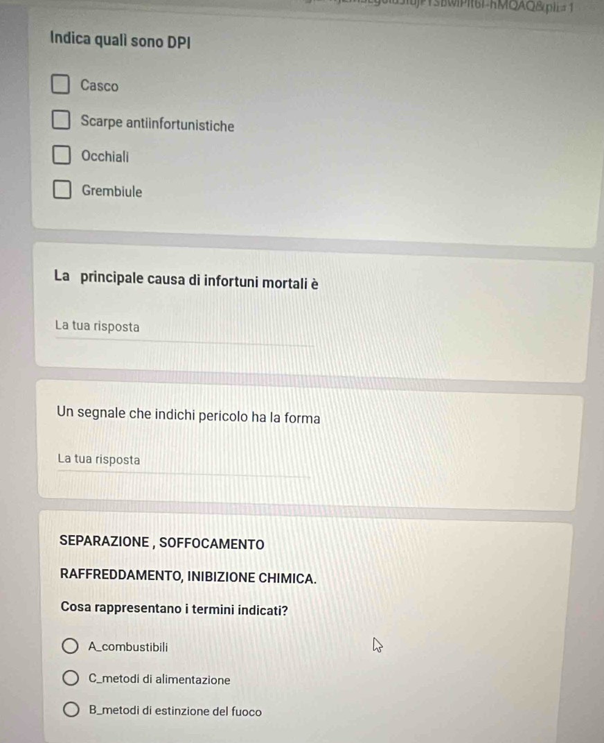 jTSBWPIt6L-KMQAQ&pIE= 1
Indica qualì sono DPI
Casco
Scarpe antiinfortunistiche
Occhiali
Grembiule
La principale causa di infortuni mortali è
La tua risposta
Un segnale che indichi pericolo ha la forma
La tua risposta
SEPARAZIONE , SOFFOCAMENTO
RAFFREDDAMENTO, INIBIZIONE CHIMICA.
Cosa rappresentano i termini indicati?
A_combustibili
C_metodi di alimentazione
B_metodi di estinzione del fuoco