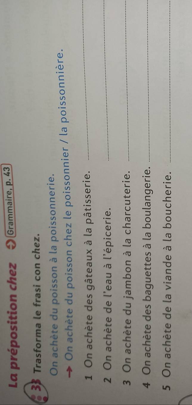 La préposition chez Grammaire, p. 43
3 Trasforma le frasi con chez. 
On achète du poisson à la poissonnerie. 
On achète du poisson chez le poissonnier / la poissonnière. 
1 On achète des gâteaux à la pâtisserie. 
_ 
2 On achète de l'eau à l'épicerie. 
_ 
3 On achète du jambon à la charcuterie._ 
4 On achète des baguettes à la boulangerie._ 
5 On achète de la viande à la boucherie._