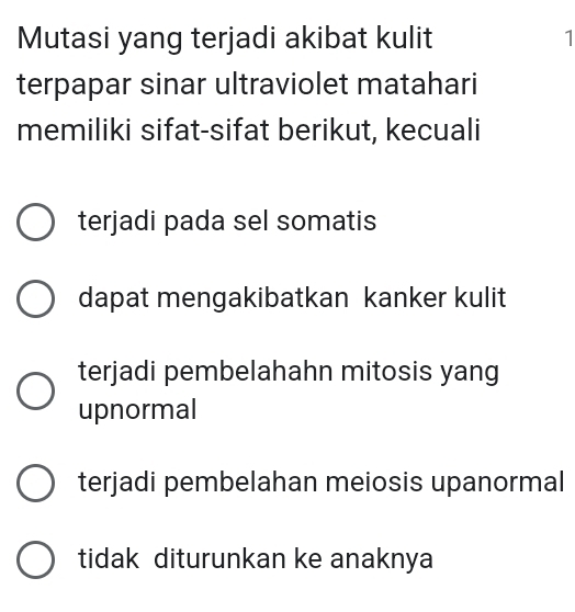 Mutasi yang terjadi akibat kulit 1
terpapar sinar ultraviolet matahari
memiliki sifat-sifat berikut, kecuali
terjadi pada sel somatis
dapat mengakibatkan kanker kulit
terjadi pembelahahn mitosis yang
upnormal
terjadi pembelahan meiosis upanormal
tidak diturunkan ke anaknya