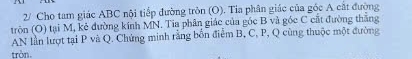 2/ Cho tam giác ABC nội tiếp đường tròn (O). Tia phân giác của góc A cắt đường 
tròn (O) tại M, kẻ đường kính MN. Tia phân giác của góc B và góc C cất đường thắng 
AN lần lượt tại P và Q. Chứng minh rằng bốn điểm B, C, P, Q cùng thuộc một đường 
tròn.