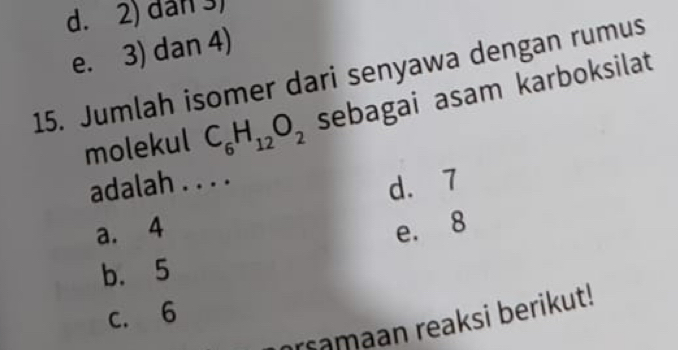 d. 2) dân 3)
e. 3) dan 4)
15. Jumlah isomer dari senyawa dengan rumus
molekul C_6H_12O_2 sebagai asam karboksilat
adalah . . . .
d. 7
a. 4 e. 8
b. 5
c. 6
rsamaan reaksi berikut!