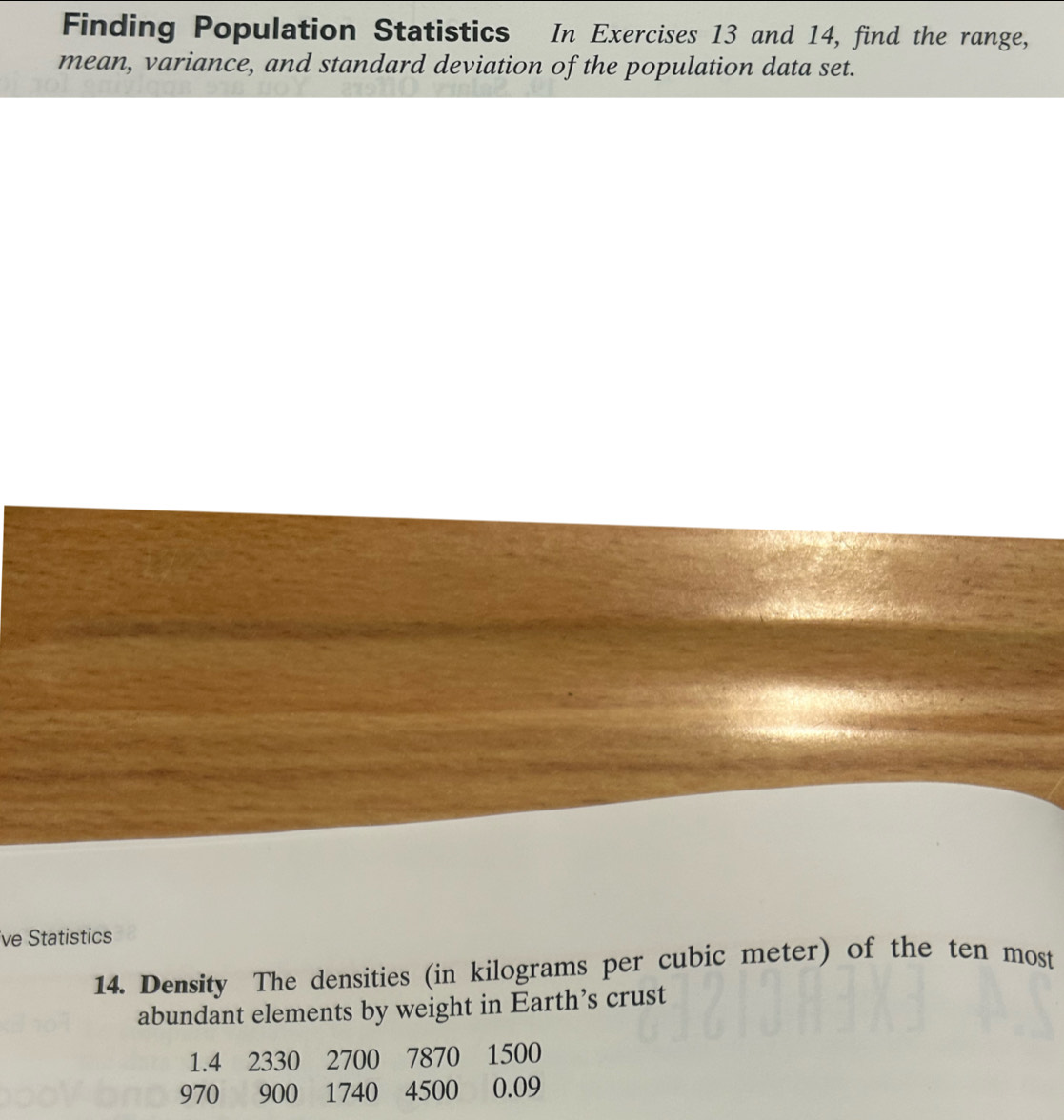 Finding Population Statistics In Exercises 13 and 14, find the range, 
mean, variance, and standard deviation of the population data set. 
ve Statistics 
14. Density The densities (in kilograms per cubic meter) of the ten most 
abundant elements by weight in Earth’s crust
1.4 2330 2700 7870 1500
970 900 1740 4500 0.09