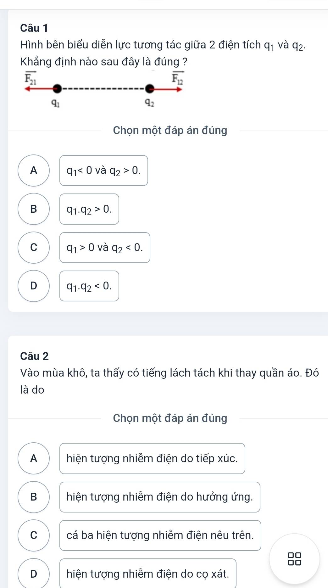 Hình bên biểu diễn lực tương tác giữa 2 điện tích q_1 và q_2. 
Khẳng định nào sau đây là đúng ?
overline F_21
overline F_12
q_1
q_2
Chọn một đáp án đúng
A q_1<0</tex> và q_2>0.
B q_1.q_2>0.
C q_1>0 và q_2<0</tex>.
D q_1.q_2<0</tex>. 
Câu 2
Vào mùa khô, ta thấy có tiếng lách tách khi thay quần áo. Đó
là do
Chọn một đáp án đúng
A hiện tượng nhiễm điện do tiếp xúc.
B hiện tượng nhiễm điện do hưởng ứng.
C cả ba hiện tượng nhiễm điện nêu trên.
D hiện tượng nhiễm điện do cọ xát.