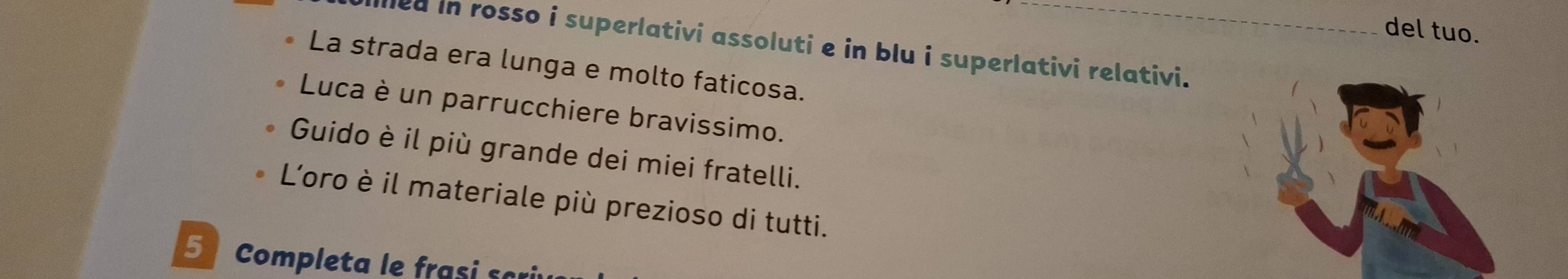 del tuo. 
d in rosso i superlativi assoluti e in blu i superlativi relativi. 
La strada era lunga e molto faticosa. 
Luca è un parrucchiere bravissimo. 
Guido è il più grande dei miei fratelli. 
L'oro è il materiale più prezioso di tutti. 
5 Completa le frasi s