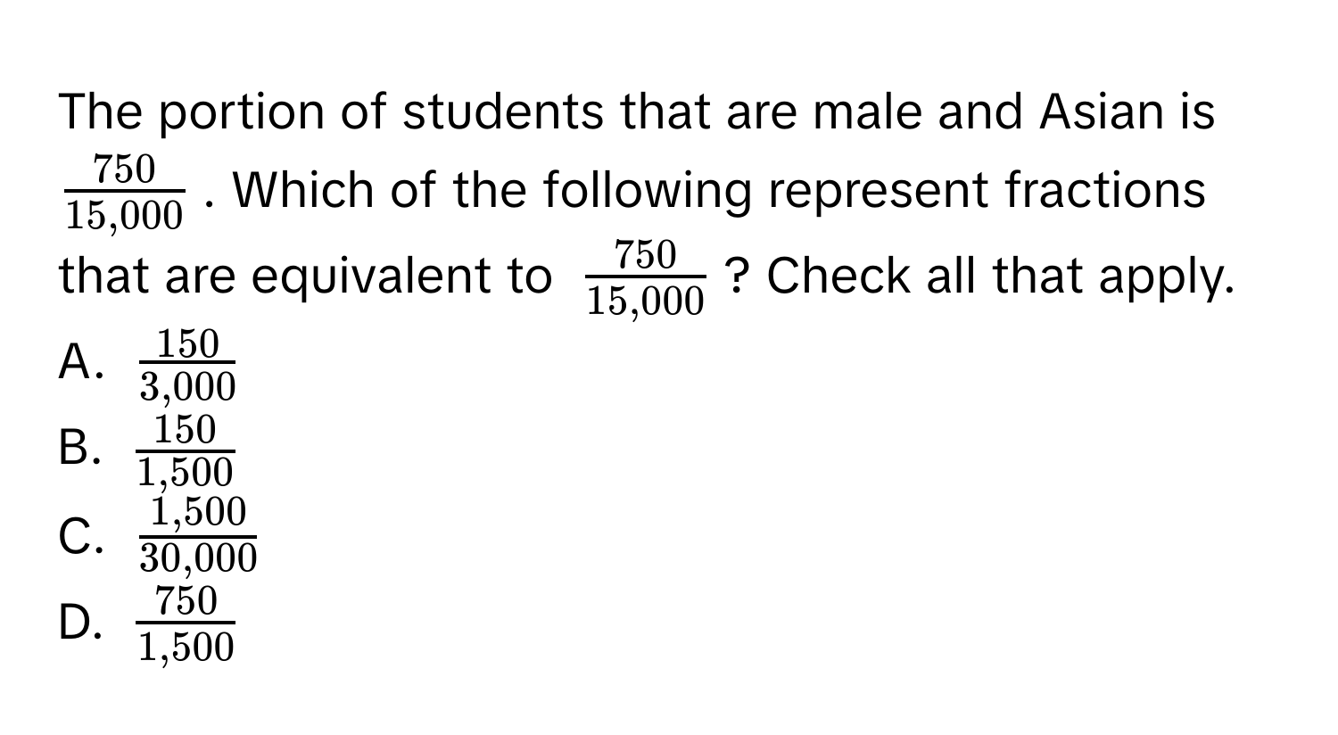 The portion of students that are male and Asian is $ 750/15,000 $. Which of the following represent fractions that are equivalent to $ 750/15,000 $? Check all that apply. 
A. $ 150/3,000 $
B. $ 150/1,500 $
C. $ (1,500)/30,000 $
D. $ 750/1,500 $