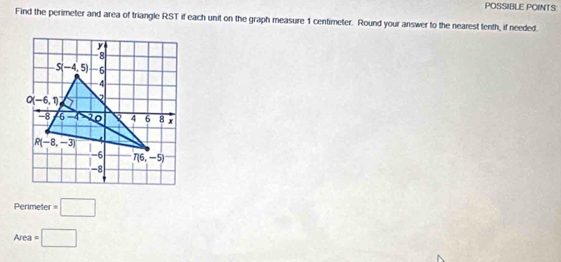 POSSIBLE POINTS:
Find the perimeter and area of triangle RST if each unit on the graph measure 1 centimeter. Round your answer to the nearest tenth, if needed.
Perimeter =□
Area =□