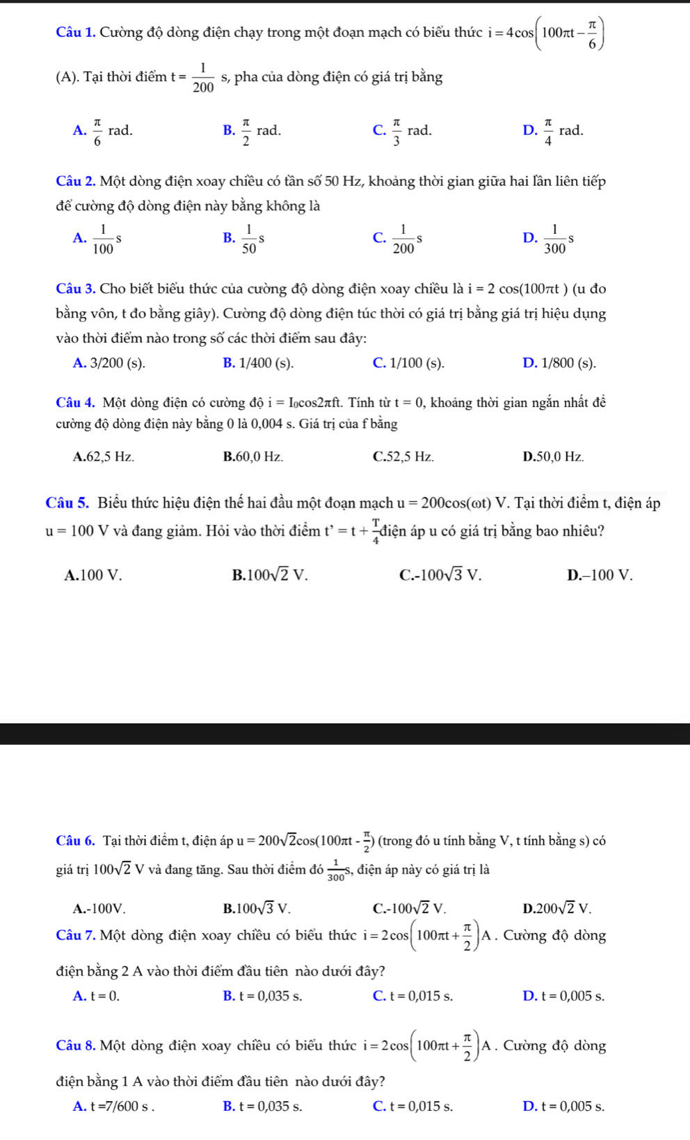 Cường độ dòng điện chạy trong một đoạn mạch có biểu thức i=4cos (100π t- π /6 )
(A). Tại thời điểm t= 1/200  s, pha của dòng điện có giá trị bằng
A.  π /6 rad.  π /2 rad.  π /3 rad.  π /4 rad.
B.
C.
D.
Câu 2. Một dòng điện xoay chiều có tần số 50 Hz, khoảng thời gian giữa hai lần liên tiếp
để cường độ dòng điện này bằng không là
A.  1/100 s  1/50 s  1/200 s  1/300 s
B.
C.
D.
Câu 3. Cho biết biểu thức của cường độ dòng điện xoay chiều là i=2cos (10 πt ) (u đo
bằng vôn, t đo bằng giây). Cường độ dòng điện túc thời có giá trị bằng giá trị hiệu dụng
vào thời điểm nào trong số các thời điểm sau đây:
A. 3/200 (s). B. 1/400 (s). C. 1/100 (s). D. 1/800 (s).
Câu 4. Một dòng điện có cường dhat oi=I_0cos 2π ft t. Tính từ t=0 0, khoảng thời gian ngắn nhất đề
cường độ dòng điện này bằng 0 là 0,004 s. Giá trị của f bằng
A.62,5 Hz. B.60,0 Hz. C.52,5 Hz. D.50,0 Hz.
Câu 5. Biểu thức hiệu điện thế hai đầu một đoạn mạch u=200cos (omega t)V 7. Tại thời điểm t, điện áp
u=100V và đang giảm. Hỏi vào thời điểm t^,=t+ T/4 dien áp u có giá trị bằng bao nhiêu?
A.100 V. B. 100sqrt(2)V. C.- 100sqrt(3)V. D.-100 V.
Câu 6. Tại thời điểm t, điện áp u=200sqrt(2)cos (100π t- π /2 ) (trong đó u tính bằng V, t tính bằng s) có
giá trị 100sqrt(2)V và đang tăng. Sau thời điểm do 1/300 s, , điện áp này có giá trị là
A.-100V. B. 100sqrt(3)V. C.- 100sqrt(2)V. D. 200sqrt(2)V.
Câu 7. Một dòng điện xoay chiều có biểu thức i=2cos (100π t+ π /2 )A. Cường độ dòng
điện bằng 2 A vào thời điểm đầu tiên nào dưới đây?
A. t=0. B. t=0,035s. C. t=0,015s. D. t=0,005s.
Câu 8. Một dòng điện xoay chiều có biểu thức i=2cos (100π t+ π /2 )A. Cường độ dòng
điện bằng 1 A vào thời điểm đầu tiên nào dưới đây?
A. t=7/600s. B. t=0,035s. C. t=0,015s. D. t=0,005s.