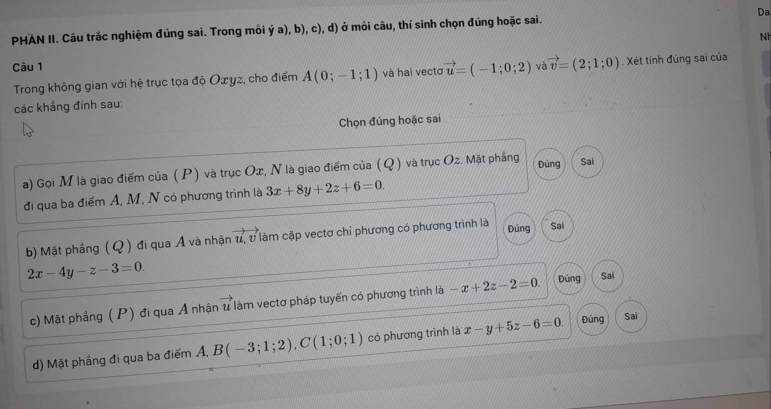 PHÄN II. Câu trắc nghiệm đúng sai. Trong mỗi ý a), b), c), d) ở mỗi câu, thí sinh chọn đúng hoặc sai. Da 
Nh 
Câu 1 và vector v=(2;1;0). Xét tính đúng sai của 
Trong không gian với hệ trục tọa độ Oxyz, cho điểm A(0;-1;1) và hai vectơ vector u=(-1;0;2)
các khẳng đính sau: 
Chọn đúng hoặc sai 
a) Gọi M là giao điểm của (P) và trục Ox, N là giao điểm của (Q) và trục Oz. Mặt phẳng Đúng Sai 
đi qua ba điểm A, M, N có phương trình là 3x+8y+2z+6=0. 
b) Mặt phẳng ( Q ) đi qua A và nhận u, v làm cặp vectơ chỉ phương có phương trình là Đúng Sai
2x-4y-z-3=0. 
c) Mặt phẳng (P) đi qua A nhận u làm vectơ pháp tuyến có phương trình là -x+2z-2=0. Đúng Sai 
d) Mặt phẳng đi qua ba điểm Á, B(-3;1;2), C(1;0;1) có phương trình là x-y+5z-6=0. Đúng Sai