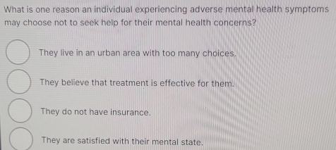 What is one reason an individual experiencing adverse mental health symptoms
may choose not to seek help for their mental health concerns?
They live in an urban area with too many choices.
They believe that treatment is effective for them.
They do not have insurance.
They are satisfied with their mental state.