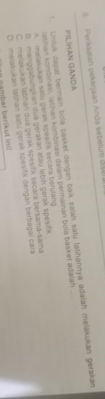 Periksalah pekerjaan Anda sebelum disera
1. Untuk dapat bermain bola basket dengan baik salah satu latihannya adalah melakukan gerakan PILIHAN GANDA
latihan kombinasi, latihan kombinasi dalam permainan bola basket adalah ....
A. melakukan satu gerak spesifik secara berulang
B. menggabungkan dua gerakan atau lebih gerak spesifik
C. melakukan latihan dua gerak spesifik secara bersama-sama
D. melakukan latihan satu gerak spesifik dengan berbagai cara
an gambar berikut ini!