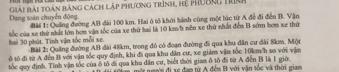 Hội bạn Ha cản đạt 
Giải Bài tOáN bảnG cách lập phương trình, hệ phường Trình 
Dạng toán chuyển động. 
Bài 1: Quặng đường AB dài 100 km. Hai ô tô khởi hành cùng một lúc từ A để đi đến B. Vận 
tốc của xe thứ nhất lớn hơn vận tốc của xe thứ hai là 10 km/h nên xe thứ nhất đến B sớm hơn xe thứ 
hai 30 phút. Tính vận tốc mỗi xe. 
Bài 2: Quãng đường AB dài 48km, trong đó có đoạn đường đi qua khu dân cư dài 8km. Một 
ô tô đi từ A đến B với vận tốc quy định, khi đi qua khu dận cư, xe giảm vận tốc 10km/h so với vận 
tốc quy định. Tính vận tốc của ô tô di qua khu dân cư, biết thời gian ô tô đi từ A đến B là 1 giờ.
0km, một người đi xe đạp từ A đến B với vận tốc và thời gian