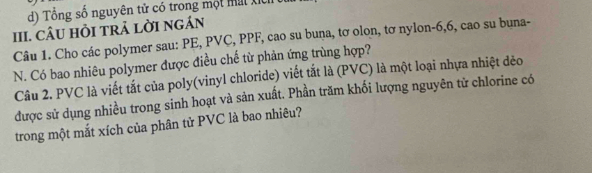 d) Tổng số nguyên tử có trong một mất Xỉ
III. CÂU HỏI TRẢ LỜI NGÁN
Câu 1. Cho các polymer sau: PE, PVC, PPF, cao su buna, tơ olon, tơ nylon- 6, 6, cao su buna-
N. Có bao nhiêu polymer được điều chế từ phản ứng trùng hợp?
Câu 2. PVC là viết tắt của poly(vinyl chloride) viết tắt là (PVC) là một loại nhựa nhiệt dẻo
được sử dụng nhiều trong sinh hoạt và sản xuất. Phần trăm khối lượng nguyên tử chlorine có
trong một mắt xích của phân tử PVC là bao nhiêu?