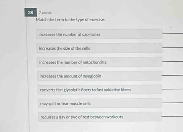 38 7 points
Match the term to the type of exercise.
increases the number of capillaries
increases the size of the cells
increases the number of mitochondria
increases the amount of myoglobin
converts fast glycolytic fbers to fast oxidative fibers
may split or tear muscle cells
requires a day or two of rest between workouts