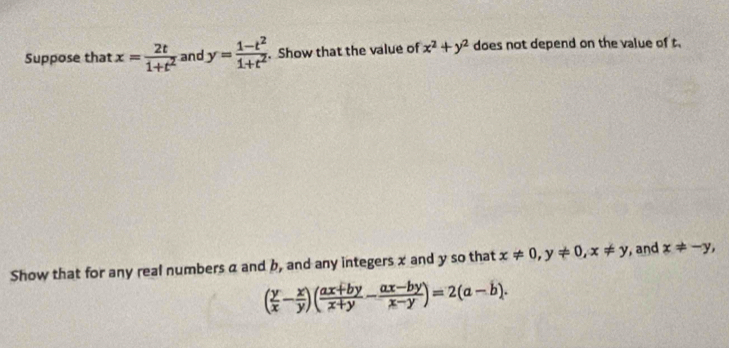 Suppose that x= 2t/1+t^2  and y= (1-t^2)/1+t^2 . Show that the value of x^2+y^2 does not depend on the value of t. 
Show that for any real numbers a and b, and any integers x and y so that x!= 0, y!= 0, x!= y , and x!= -y,
( y/x - x/y )( (ax+by)/x+y - (ax-by)/x-y )=2(a-b).