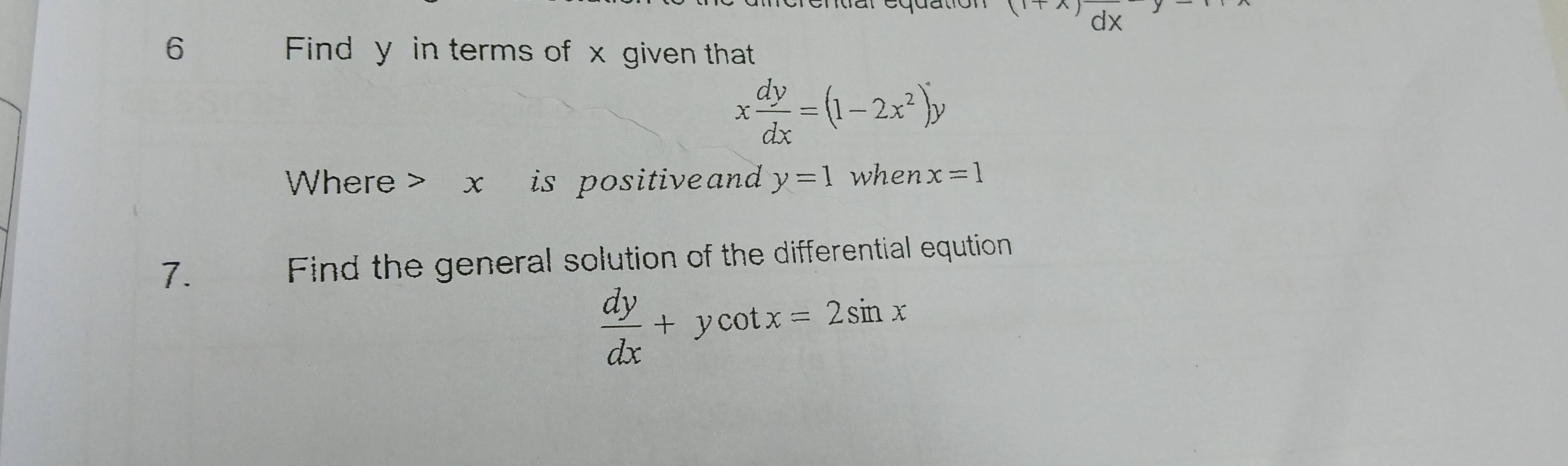 (1+x)dx
6 Find y in terms of x given that
x dy/dx =(1-2x^2)y
Where> x is positive and y=1 when x=1
7. Find the general solution of the differential eqution
 dy/dx +ycot x=2sin x