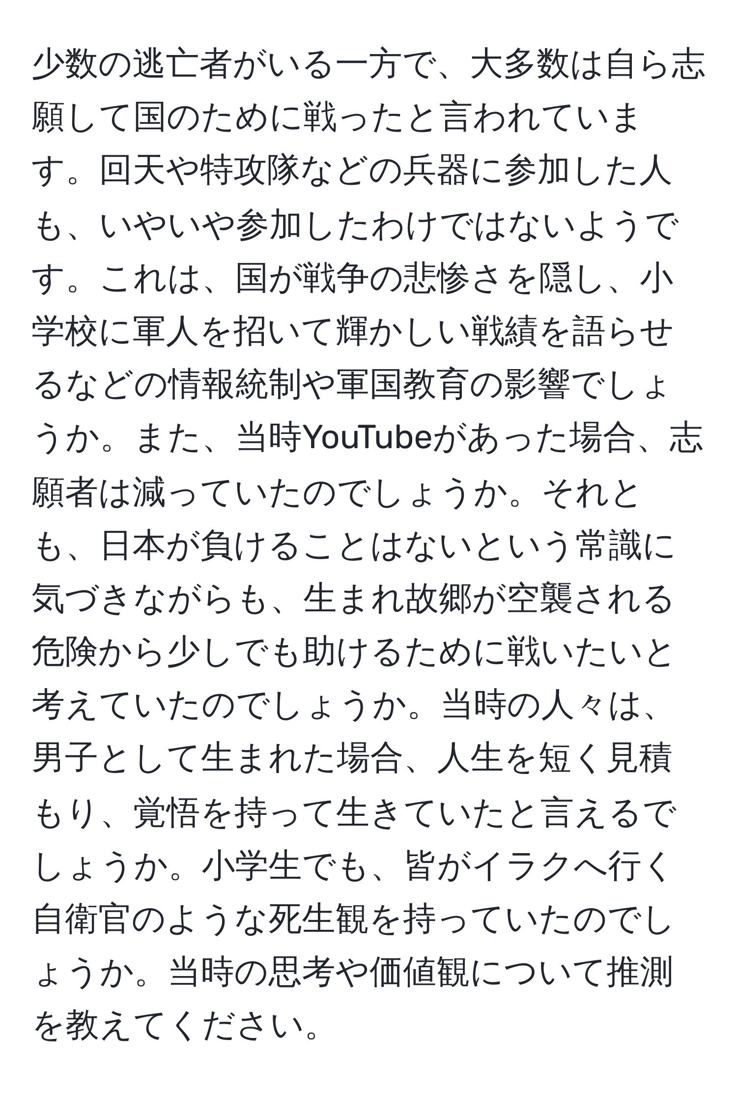 少数の逃亡者がいる一方で、大多数は自ら志願して国のために戦ったと言われています。回天や特攻隊などの兵器に参加した人も、いやいや参加したわけではないようです。これは、国が戦争の悲惨さを隠し、小学校に軍人を招いて輝かしい戦績を語らせるなどの情報統制や軍国教育の影響でしょうか。また、当時YouTubeがあった場合、志願者は減っていたのでしょうか。それとも、日本が負けることはないという常識に気づきながらも、生まれ故郷が空襲される危険から少しでも助けるために戦いたいと考えていたのでしょうか。当時の人々は、男子として生まれた場合、人生を短く見積もり、覚悟を持って生きていたと言えるでしょうか。小学生でも、皆がイラクへ行く自衛官のような死生観を持っていたのでしょうか。当時の思考や価値観について推測を教えてください。