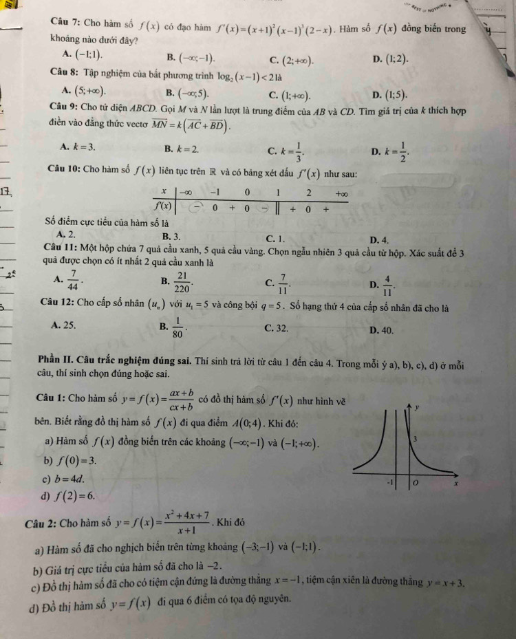 Cho hàm số f(x) có đạo hàm f'(x)=(x+1)^2(x-1)^3(2-x). Hàm số f(x) đồng biến trong
khoảng nào dưới đây?
A. (-1;1). B. (-∈fty ;-1). C. (2;+∈fty ). D. (1;2).
Câu 8: Tập nghiệm của bất phương trình log _2(x-1)<21a</tex>
A. (5;+∈fty ). B. (-∈fty ;5). C. (1;+∈fty ). D. (1;5).
Câu 9: Cho tứ diện ABCD. Gọi M và N lần lượt là trung điểm của AB và CD. Tìm giá trị của k thích hợp
điền vào đẳng thức vectơ vector MN=k(vector AC+vector BD).
A. k=3. B. k=2. C. k= 1/3 . D. k= 1/2 .
Câu 10: Cho hàm số f(x) liên tục trên R và có bảng xét đấu f'(x) như sau:
13
Số điểm cực tiểu của hàm số là
A. 2. B. 3. C. 1.
D. 4.
Câu 11: Một hộp chứa 7 quả cầu xanh, 5 quả cầu vàng. Chọn ngẫu nhiên 3 quả cầu từ hộp. Xác suất để 3
quả được chọn có ít nhất 2 quả cầu xanh là
A.  7/44 .  21/220 . C.  7/11 . D.  4/11 .
B.
Câu 12: Cho cấp số nhân (u_n) với u_1=5 và công bội q=5. Số hạng thứ 4 của cấp số nhân đã cho là
A. 25. B.  1/80 . C. 32. D. 40.
Phần II. Câu trắc nghiệm đúng sai. Thí sinh trả lời từ câu 1 đến câu 4. Trong mỗi ý a), b), c), d) ở mỗi
câu, thí sinh chọn đúng hoặc sai.
Câu 1: Cho hàm số y=f(x)= (ax+b)/cx+b  có đồ thị hàm số f'(x) như hình v
bên. Biết rằng đồ thị hàm số f(x) đi qua điểm A(0;4). Khi đó:
a) Hàm số f(x) đồng biến trên các khoảng (-∈fty ;-1) và (-1;+∈fty ).
b) f(0)=3.
c) b=4d.
d) f(2)=6.
Câu 2: Cho hàm số y=f(x)= (x^2+4x+7)/x+1 . Khi đó
a) Hàm số đã cho nghịch biến trên từng khoảng (-3;-1) và (-1;1).
b) Giá trị cực tiểu của hàm số đã cho là −2.
c) Đồ thị hàm số đã cho có tiệm cận đứng là đường thẳng x=-1 , tiệm cận xiên là đường thắng y=x+3.
d) Đồ thị hàm số y=f(x) đi qua 6 điểm có tọa độ nguyên.