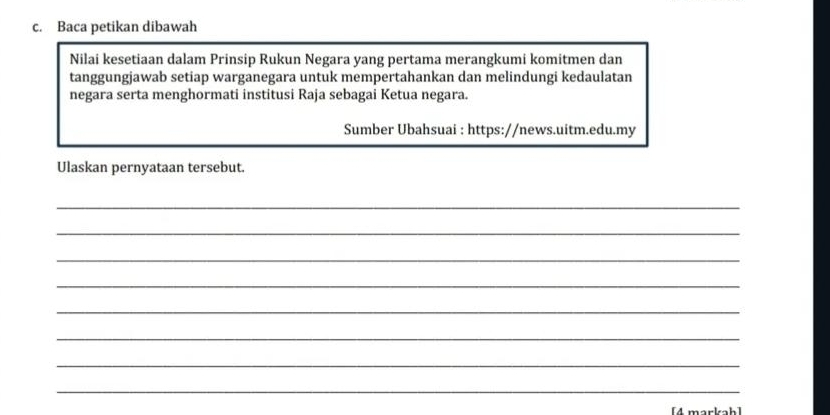 Baca petikan dibawah 
Nilai kesetiaan dalam Prinsip Rukun Negara yang pertama merangkumi komitmen dan 
tanggungjawab setiap warganegara untuk mempertahankan dan melindungi kedaulatan 
negara serta menghormati institusi Raja sebagai Ketua negara. 
Sumber Ubahsuai : https://news.uitm.edu.my 
Ulaskan pernyataan tersebut. 
_ 
_ 
_ 
_ 
_ 
_ 
_ 
_ 
[4 markah]