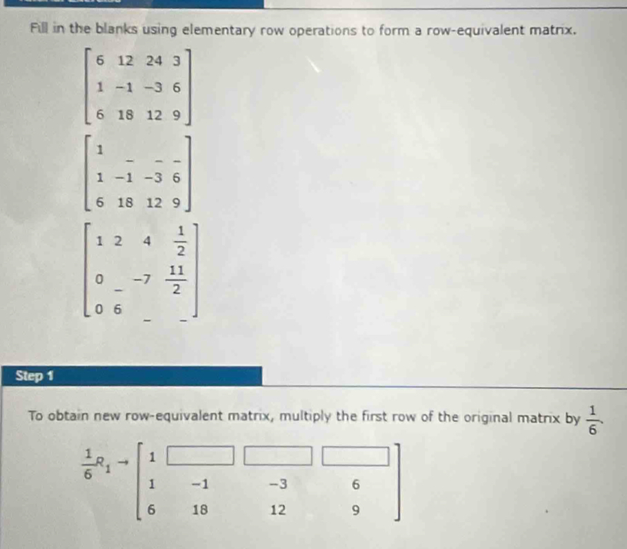 Fill in the blanks using elementary row operations to form a row-equivalent matrix.
beginbmatrix 6&12&24&3 1&-1&-3&6 6&18&12&9endbmatrix
beginbmatrix 1&-&-&- 1&-1&-3&6 6&18&12&9endbmatrix
beginbmatrix 1&2&4& 1/2  0&-&-7& 11/2  0&6&-endbmatrix
Step 1
To obtain new row-equivalent matrix, multiply the first row of the original matrix by  1/6 .
 1/6 a_1to beginbmatrix 1&□ &□ &□  1&-1&-3&6 6&18&12&9endbmatrix