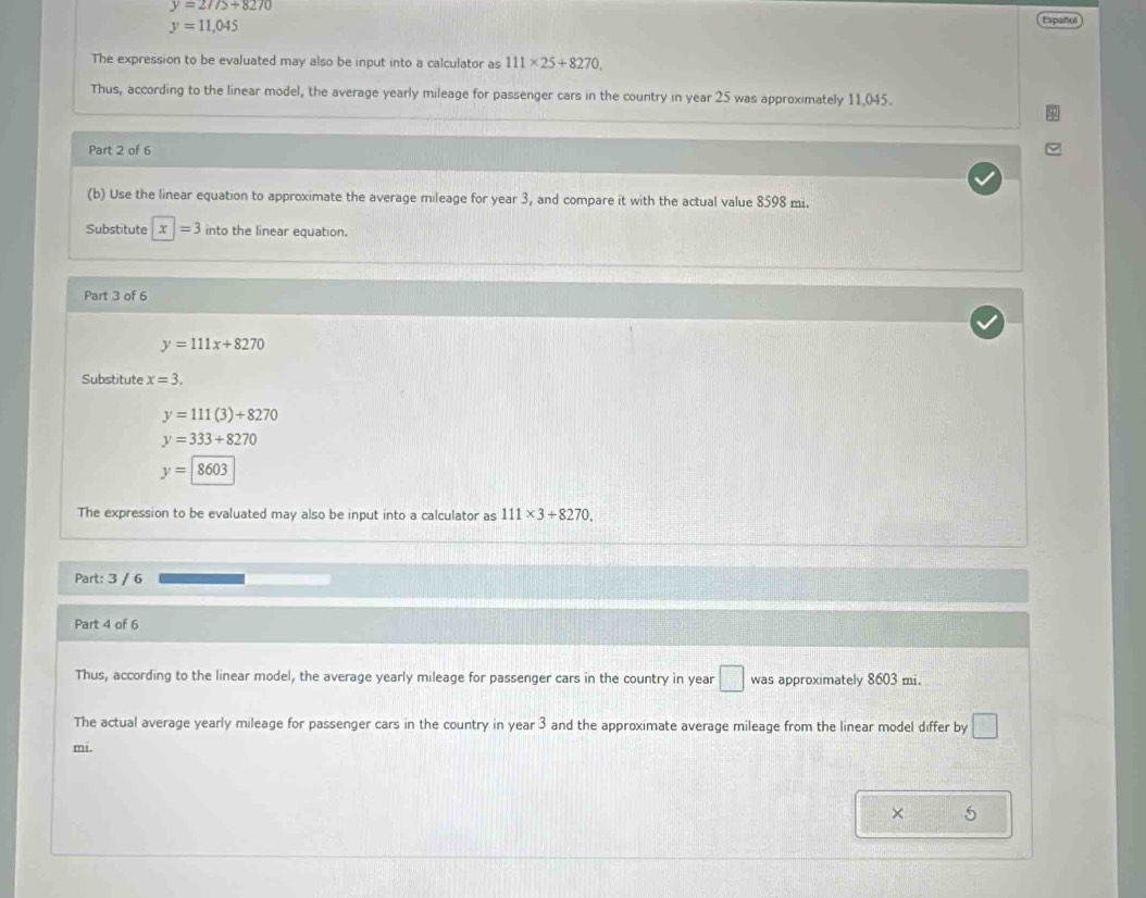 y=27/5+8270
y=11,045
Español 
The expression to be evaluated may also be input into a calculator as 111* 25+8270, 
Thus, according to the linear model, the average yearly mileage for passenger cars in the country in year 25 was approximately 11.045. 
Part 2 of 6 
(b) Use the linear equation to approximate the average mileage for year 3, and compare it with the actual value 8598 mi. 
Substitute x|=3 into the linear equation. 
Part 3 of 6
y=111x+8270
Substitute x=3.
y=111(3)+8270
y=333+8270
y=8603
The expression to be evaluated may also be input into a calculator as 111* 3+8270. 
Part: 3 / 6 
Part 4 of 6 
Thus, according to the linear model, the average yearly mileage for passenger cars in the country in year □ was approximately 8603 mi. 
The actual average yearly mileage for passenger cars in the country in year 3 and the approximate average mileage from the linear model differ by □
mi. 
× 5