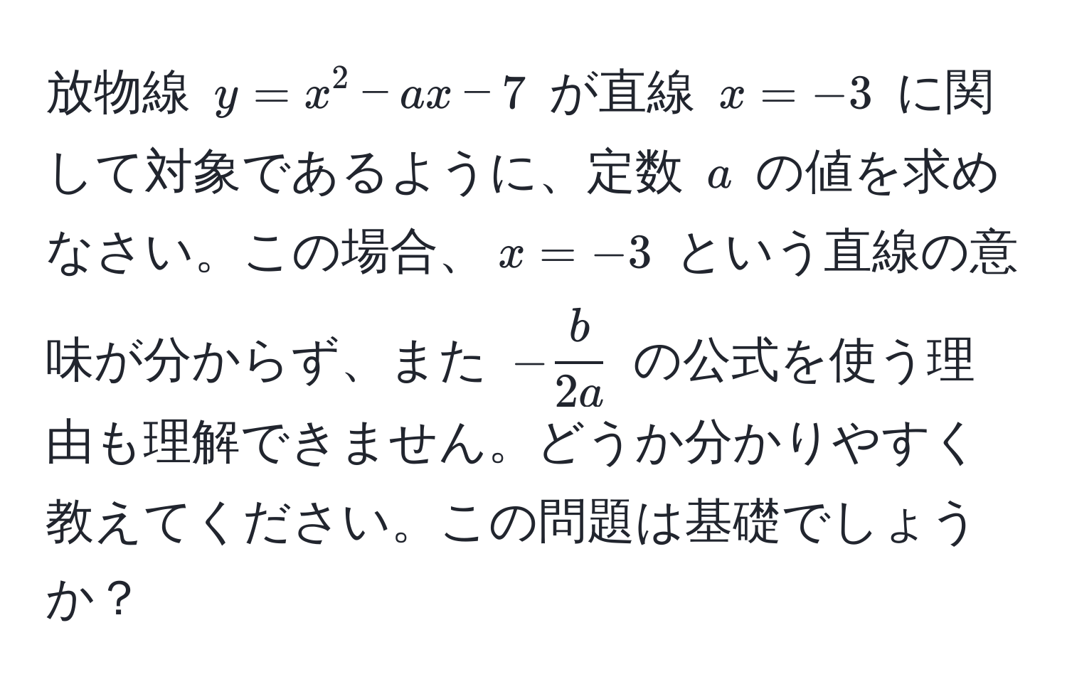 放物線 $y = x^(2 - ax - 7$ が直線 $x = -3$ に関して対象であるように、定数 $a$ の値を求めなさい。この場合、$x = -3$ という直線の意味が分からず、また $-fracb)2a$ の公式を使う理由も理解できません。どうか分かりやすく教えてください。この問題は基礎でしょうか？