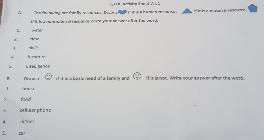 HE Activity Sheet Wk 1 
A. The following are family resources. Draw a if it is a human resource, if it is a material resource, 
if it is a nonmaterial resource.Write your answer after the word. 
1. water 
2. time 
3. skills 
4. furniture 
5. Intelligence 
B. Draw a if it is a basic need of a family and if it is not. Write your answer after the word. 
1. house 
2. food 
3. cellular phone 
4. clothes 
5. car