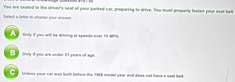 Queston #19 7 50
You are seated in the driver's seat of your parked car, preparing to drive. You must properly fasten your seat belt
Select a letter to choose your answer.
Only if you will be driving at speeds over 15 MPH.
B a Only if you are under 21 years of age.
C Unless your car was built before the 1968 model year and does not have a seat belt.