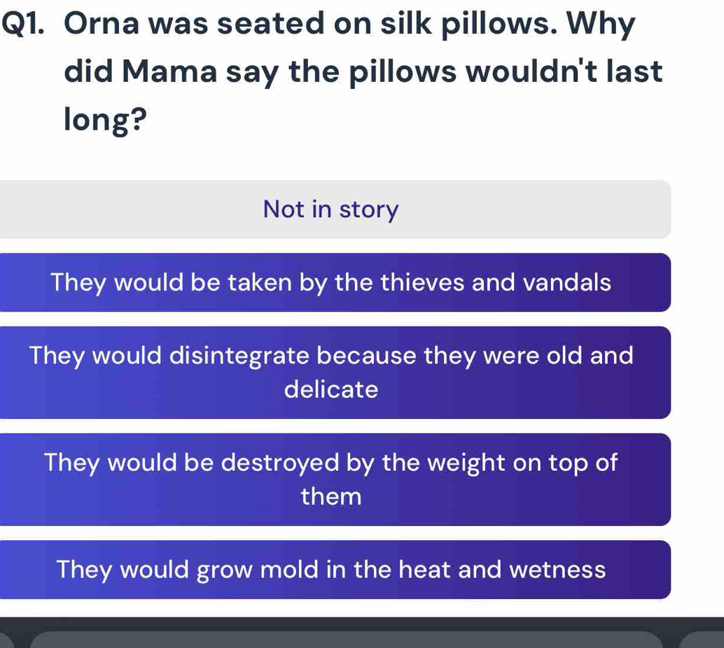 Orna was seated on silk pillows. Why
did Mama say the pillows wouldn't last
long?
Not in story
They would be taken by the thieves and vandals
They would disintegrate because they were old and
delicate
They would be destroyed by the weight on top of
them
They would grow mold in the heat and wetness