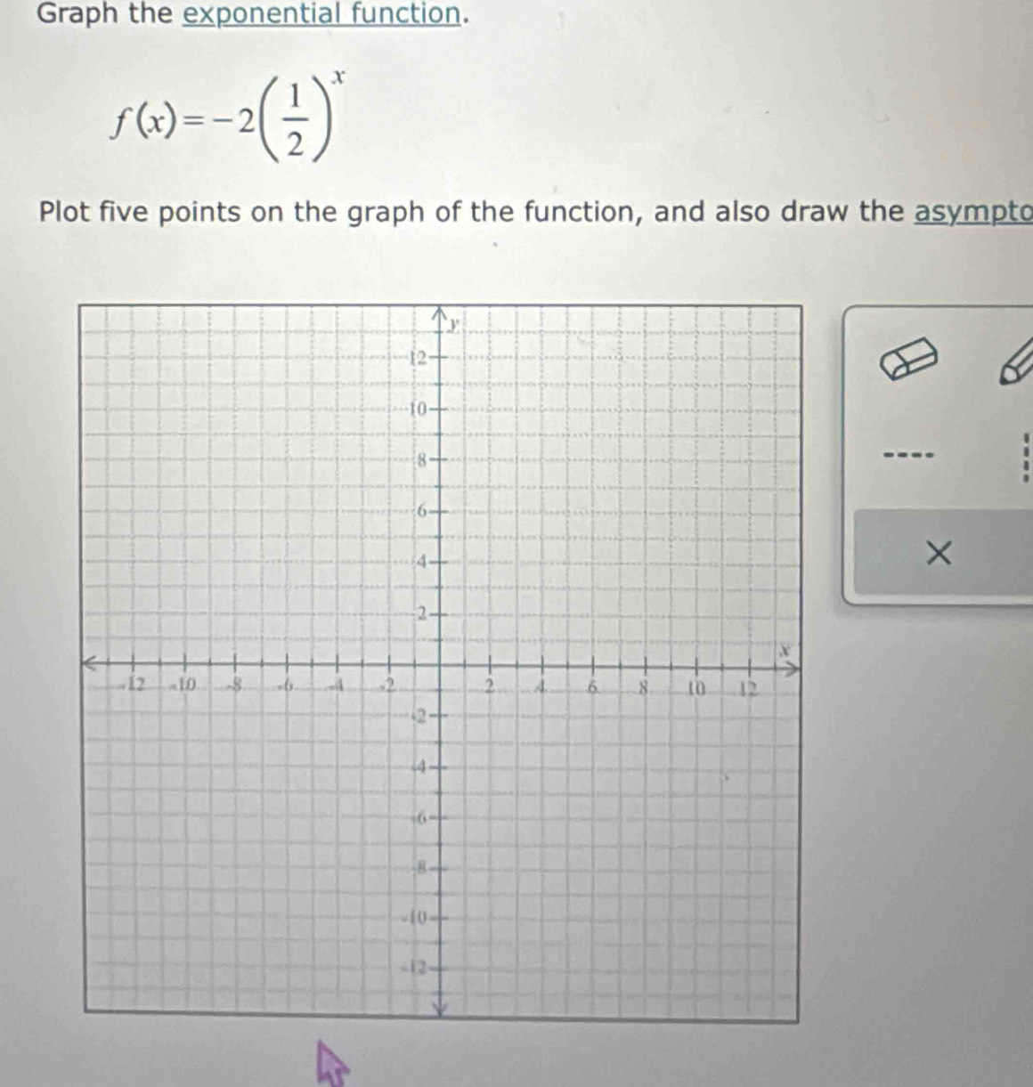 Graph the exponential function.
f(x)=-2( 1/2 )^x
Plot five points on the graph of the function, and also draw the asympto 

×