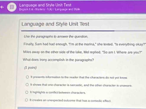 Language and Style Unit Test
Engasn 9 A - Winters - 1 (A) / Language and Style
Language and Style Unit Test
Use the paragraphs to answer the question.
Finally, Sam had had enough. "I'm at the marina," she texted. "Is everything okay?
Miles away on the other side of the lake, Mel replied. "So am I. Where are you?"
What does irony accomplish in the paragraphs?
(1 point)
It presents information to the reader that the characters do not yet know.
It shows that one character is sarcastic, and the other character is unaware.
It highlights a conflict between characters.
It creates an unexpected outcome that has a comedic effect.