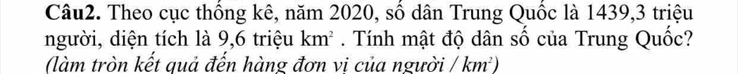 Theo cục thống kê, năm 2020, số dân Trung Quốc là 1439, 3 triệu 
người, diện tích là 9, 6 triệu km^2. Tính mật độ dân số của Trung Quốc? 
(làm tròn kết quả đến hàng đơn vi của người /km^2)