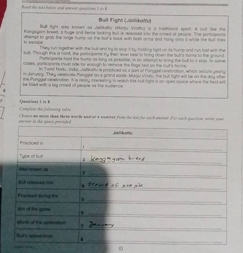 Read the text below and answer questions 1 to 8 
Bull Fight (Jallikattu) 
Bull fight also known as Jallikattu (Manju Virattu) is a traditional sport. A bull like the 
Kangayam breed, a huge and fierce looking bull is released into the crowd of people. The participants 
attempt to grab the large hump on the bull's bock with both arms and hang onto it while the bull tries 
to escape 
They run together with the bull and try to stop it by holding tight on its hump and run fast with the 
bull. Though this is hard, the participants try their level best to bring down the bull's horns to the ground 
Participants hold the hump as long as possible, in an attempt to bring the bull to a stop. In some 
cases, participants must ride far enough to remove the flags lied on the bull's horns. 
In Tamil Nadu, India, Jallikattu is practiced as a part of Ponggal celebration, which occurs yearly 
in January. They celebrate Ponggal on a grand scale. Manju Viratu, the bull fight will be on the day after 
the Ponggal celebration. It is really interesting to watch this bull fight in an open space where the field will 
be filled with a big crowd of people as the audience. 
6 
Questions I to 8 
Complete the following table. 
Choose no more than three words and/or a number from the text for each answer. For each question, write your 
answer in the 
0