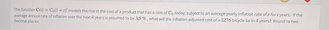 The function C(t)=C_0(1+r)^t models the rise in the cost of a product that has a cost of C_0 today, subject to an average yearly inflation rate of r for t years. If the 
average annual rate of inflation over the next 4 years is assumed to be 3.5 % , what will the inflation-adjusted cost of a $276 bicycle be in 4 years? Round to two 
decimal places.