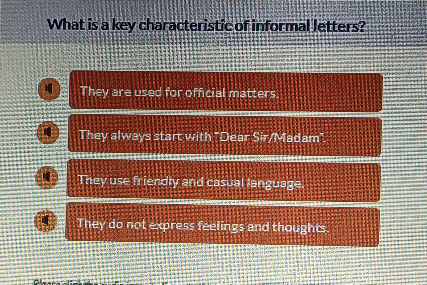 What is a key characteristic of informal letters?
They are used for official matters.
They always start with "Dear Sir/Madam".
They use friendly and casual language.
They do not express feelings and thoughts.