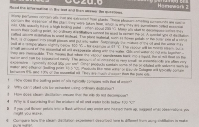 00zu.0 Homework 2 
Read the information in the text and then answer the questions. 
Many perfumes contain oils that are extracted from plants. These pleasant-smelling compounds are said to 
contain the 'essence' of the plant they were taken from, which is why they are sometimes called essential 
oils. Oils usually have a high boiling point - often about 200°C. Many oils start to decompose before they 
reach their boiling point, so ordinary distillation cannot be used to extract the oil. A special type of distillation 
called steam distillation is used instead. The plant material, such as flower petals or the outer skin of a citrus 
fruit, is chopped into small pieces and put into water. Surprisingly the mixture of the oil and the water may 
boil at a temperature slightly below 100°C - for example at 97°C. The vapour will be mostly steam, but a 
small amount of the essential oil will evaporate along with the water. Oils and water do not mix together - 
they are immiscible. This means that when the vapour condenses back into a liquid, the oil will float on the 
water and can be separated easily. The amount of oil obtained is very small, so essential oils are often very 
expensive - typically about 50p per cm^3. Other products contain some of the oil diluted with solvents such as 
water and ethanol (boiling point 78.5°C) ). Products like rose water or Eau de Cologne will typically contain 
between 5% and 10% of the essential oil. They are much cheaper than the pure oils. 
1 How does the boiling point of oils typically compare with that of water? 
2 Why can't plant oils be extracted using ordinary distillation? 
3 How does steam distillation ensure that the oils do not decompose? 
4 Why is it surprising that the mixture of oil and water boils below 100°C ? 
5 If you put flower petals into a flask without any water and heated them up, suggest what observations you 
might you make. 
6 Compare how the steam distillation experiment described here is different from using distillation to make 
pure water.