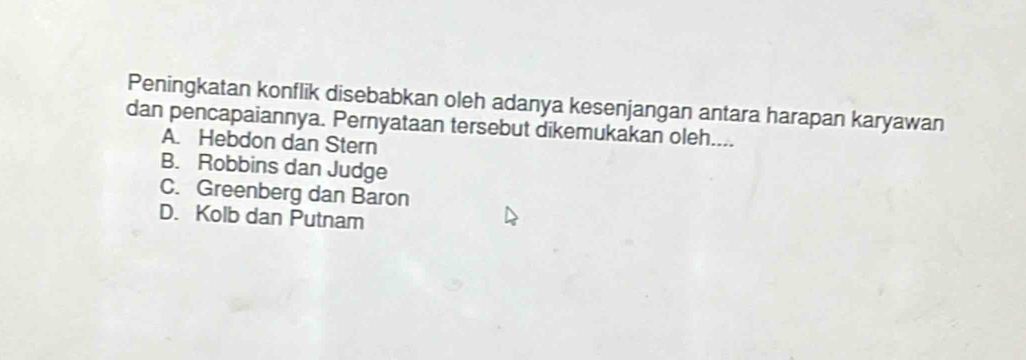 Peningkatan konflik disebabkan oleh adanya kesenjangan antara harapan karyawan
dan pencapaiannya. Pernyataan tersebut dikemukakan oleh....
A. Hebdon dan Stern
B. Robbins dan Judge
C. Greenberg dan Baron
D. Kolb dan Putnam