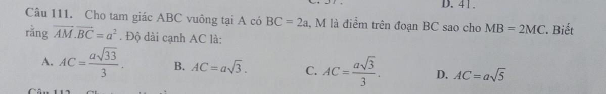 D. 41.
Câu 111. Cho tam giác ABC vuông tại A có BC=2a , M là điểm trên đoạn BC sao cho MB=2MC Biết
rằng vector AM.vector BC=a^2. Độ dài cạnh AC là:
A. AC= asqrt(33)/3 . B. AC=asqrt(3). C. AC= asqrt(3)/3 . D. AC=asqrt(5)