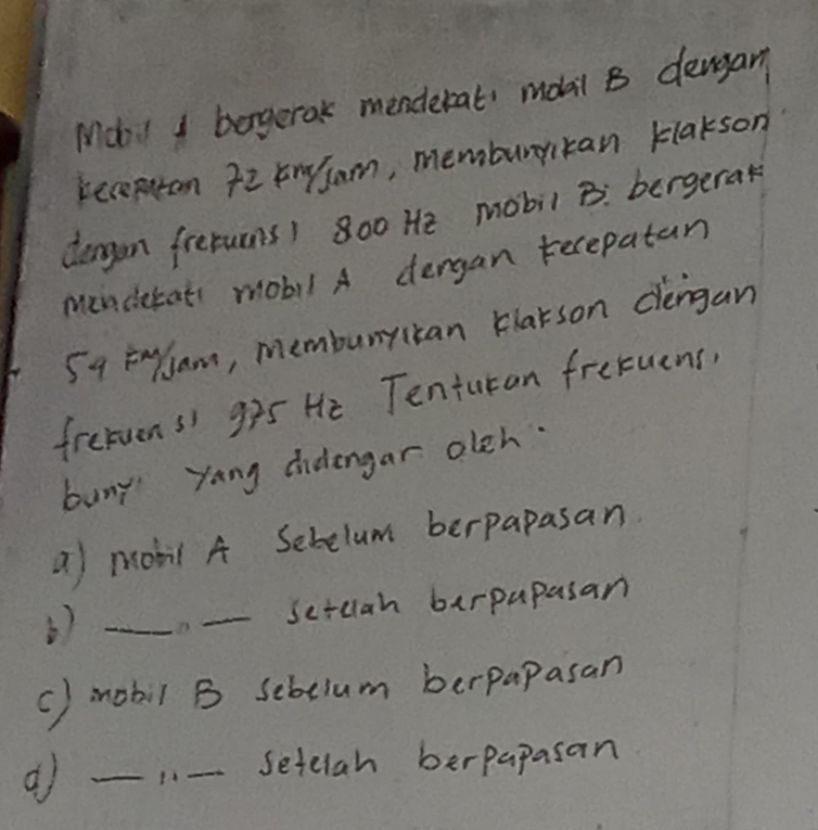 Mdo! I borgerak menderat, mobil B denyan 
receptan Tz kngsam, memburykan klakson 
deagon fretuons) 800 He mobil B: bergerak 
menderat mobil A dengan tecepatan 
5q Englam, membunyican blarson dlengan 
fretuens g25 He Tenturan fretuens, 
buny yang cidengar olch. 
a mobil A Sebelum berpapasan 
_D. _sctcah berpapasan 
() mobil B sebelum berpapasan 
_1.- Setelah berpapasan