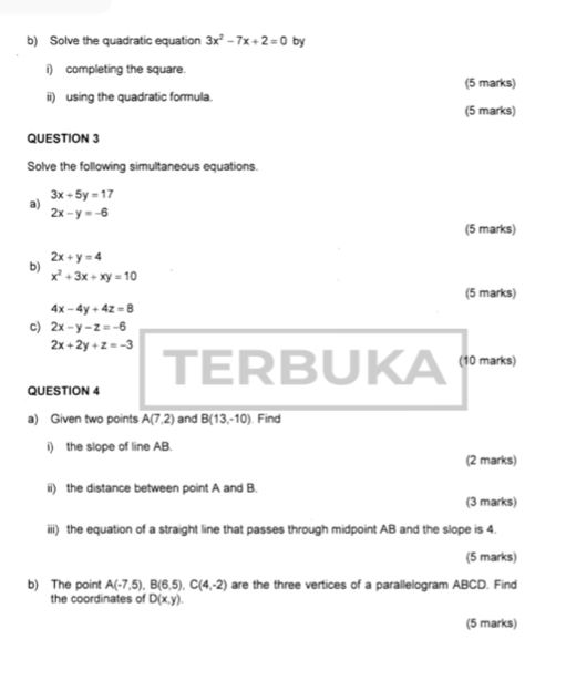 Solve the quadratic equation 3x^2-7x+2=0 by 
i) completing the square. 
(5 marks) 
ii) using the quadratic formula. 
(5 marks) 
QUESTION 3 
Solve the following simultaneous equations.
3x+5y=17
a)
2x-y=-6
(5 marks)
2x+y=4
b)
x^2+3x+xy=10
(5 marks)
4x-4y+4z=8
c) 2x-y-z=-6
2x+2y+z=-3 TERBUKA (10 marks) 
QUESTION 4 
a) Given two points A(7,2) and B(13,-10) Find 
i) the slope of line AB. 
(2 marks) 
ii) the distance between point A and B. 
(3 marks) 
iii) the equation of a straight line that passes through midpoint AB and the slope is 4. 
(5 marks) 
b) The point A(-7,5), B(6,5), C(4,-2) are the three vertices of a parallelogram ABCD. Find 
the coordinates of D(x,y). 
(5 marks)