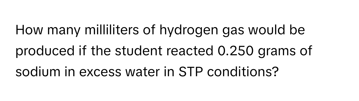 How many milliliters of hydrogen gas would be produced if the student reacted 0.250 grams of sodium in excess water in STP conditions?