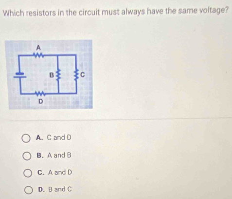 Which resistors in the circuit must always have the same voltage?
A. C and D
B. A and B
C. A and D
D. B and C