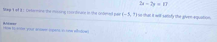 2x-2y=17
Step 1 of 2 : Determine the missing coordinate in the ordered pair (-5,?) so that it will satisfy the given equation. 
Answer 
How to enter your answer (opens in new window)