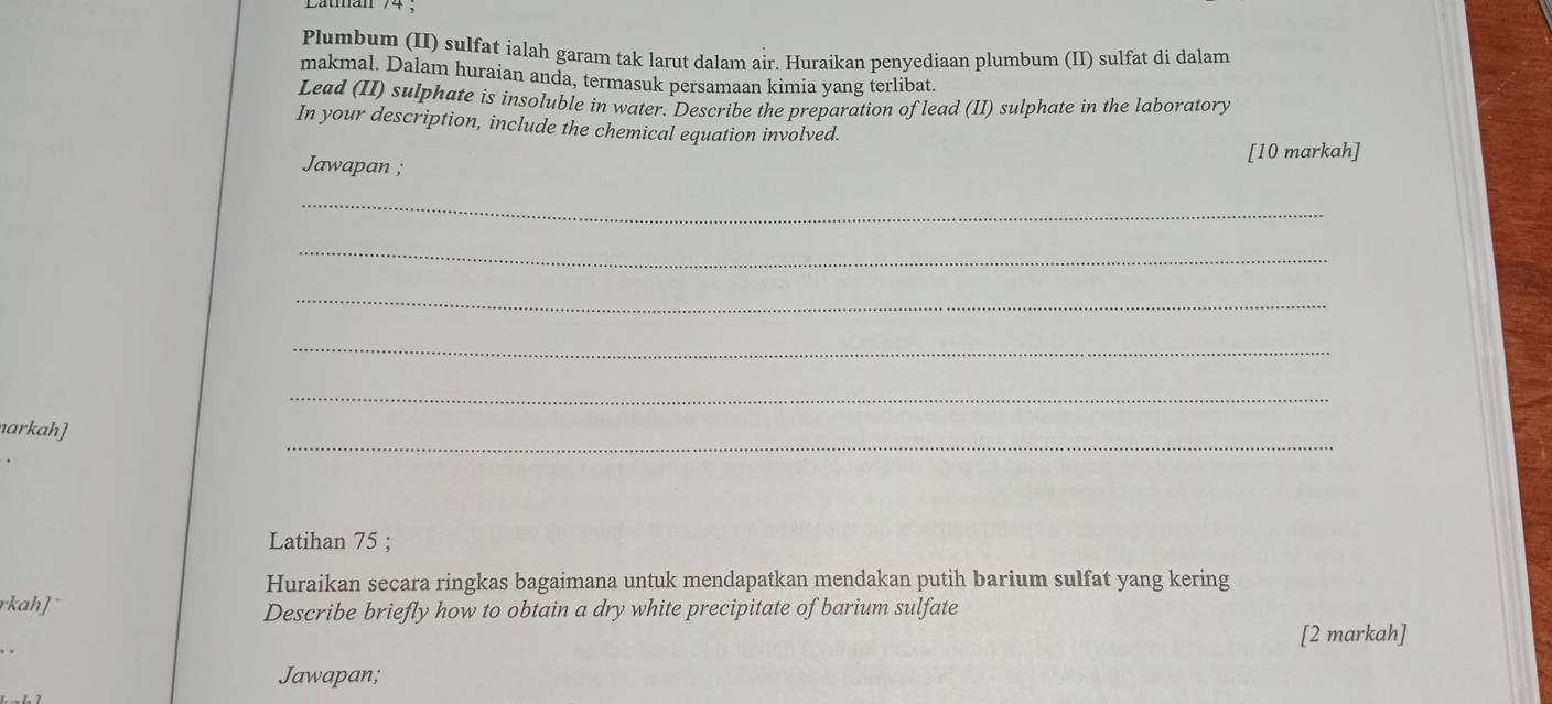 Plumbum (II) sulfat ialah garam tak larut dalam air. Huraikan penyediaan plumbum (II) sulfat di dalam 
makmal. Dalam huraian anda, termasuk persamaan kimia yang terlibat. 
Lead (II) sulphate is insoluble in water. Describe the preparation of lead (II) sulphate in the laboratory 
In your description, include the chemical equation involved. 
[10 markah] 
Jawapan ; 
_ 
_ 
_ 
_ 
_ 
_ 
narkah] 
Latihan 75; 
Huraikan secara ringkas bagaimana untuk mendapatkan mendakan putih barium sulfat yang kering 
rkah] 
Describe briefly how to obtain a dry white precipitate of barium sulfate 
[2 markah] 
Jawapan;