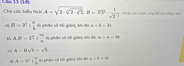 (1đ):
Cho các biểu thức A=sqrt(2· sqrt [3]2· sqrt [4]2), B=sqrt[24](2^5)·  1/sqrt(2^(-1))  (Nhấp vào ô màu vàng đế chọn đúng / sai)
a) B=2^(frac a)b là phân số tối giản), khi đó: a+b=31.
b) A. B=2^(frac m)n( m/n  là phân số tối giản), khi đó: m+n=29.
c) A-Bsqrt(5)=sqrt(5).
d) A=2^(frac a)b( a/b  là phân số tối giản), khi đó: a+b=41.