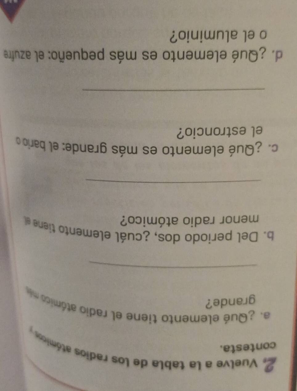 Vuelve a la tabla de los radios atómicos y 
contesta. 
a. ¿Qué elemento tiene el radio atómico más 
grande? 
_ 
b. Del periodo dos, ¿cuál elemento tiene el 
menor radio atómico? 
_ 
c. ¿Qué elemento es más grande: el bario 
el estroncio? 
_ 
d. ¿Qué elemento es más pequeño: el azufre 
o el aluminio?