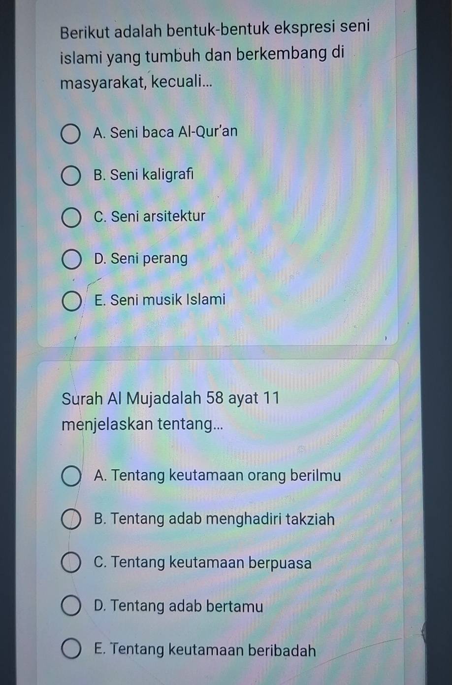 Berikut adalah bentuk-bentuk ekspresi seni
islami yang tumbuh dan berkembang di
masyarakat, kecuali...
A. Seni baca Al-Qur’an
B. Seni kaligrafi
C. Seni arsitektur
D. Seni perang
E. Seni musik Islami
Surah Al Mujadalah 58 ayat 11
menjelaskan tentang...
A. Tentang keutamaan orang berilmu
B. Tentang adab menghadiri takziah
C. Tentang keutamaan berpuasa
D. Tentang adab bertamu
E. Tentang keutamaan beribadah