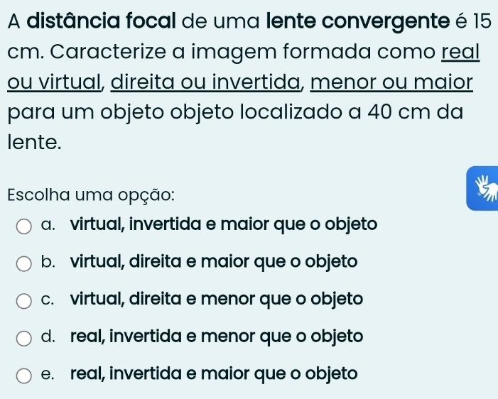 A distância focal de uma lente convergente é 15
cm. Caracterize a imagem formada como real
ou virtual, direita ou invertida, menor ou maior
para um objeto objeto localizado a 40 cm da
lente.
Escolha uma opção:
a. virtual, invertida e maior que o objeto
b. virtual, direita e maior que o objeto
c. virtual, direita e menor que o objeto
d. real, invertida e menor que o objeto
e. real, invertida e maior que o objeto