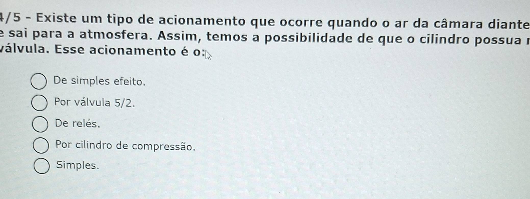 4/5 - Existe um tipo de acionamento que ocorre quando o ar da câmara diante
e sai para a atmosfera. Assim, temos a possibilidade de que o cilindro possua r
válvula. Esse acionamento é o:
De simples efeito.
Por válvula 5/2.
De relés.
Por cilindro de compressão.
Simples.